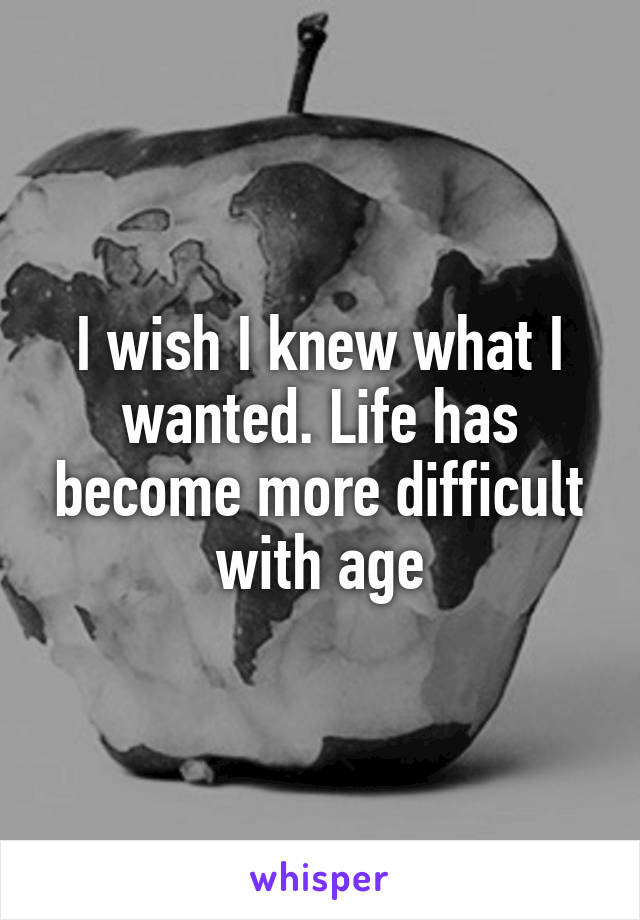 I wish I knew what I wanted. Life has become more difficult with age