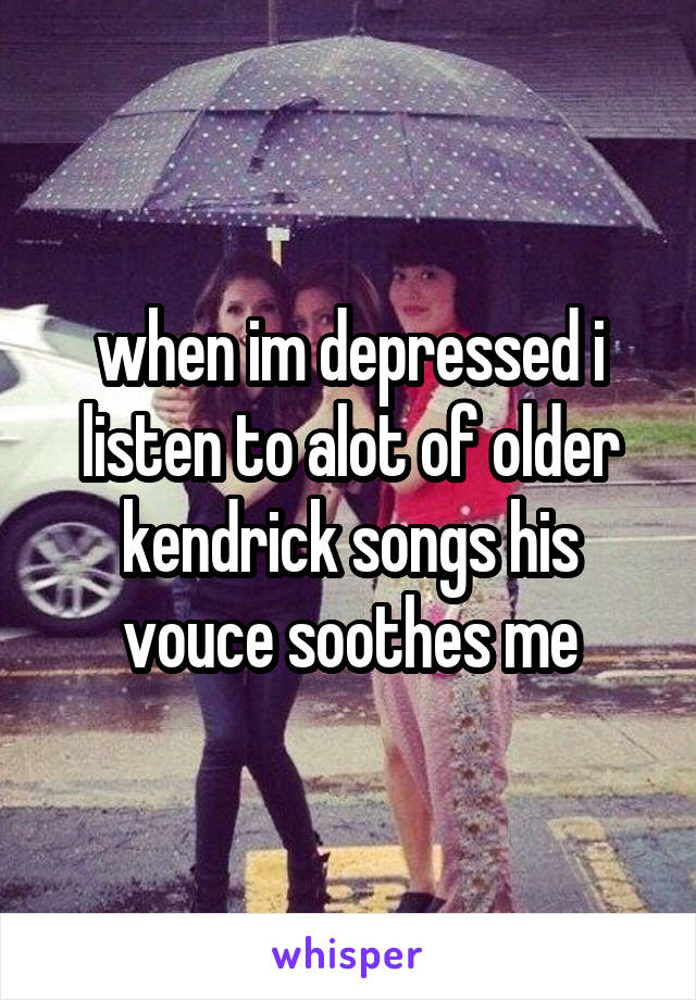 when im depressed i listen to alot of older kendrick songs his vouce soothes me