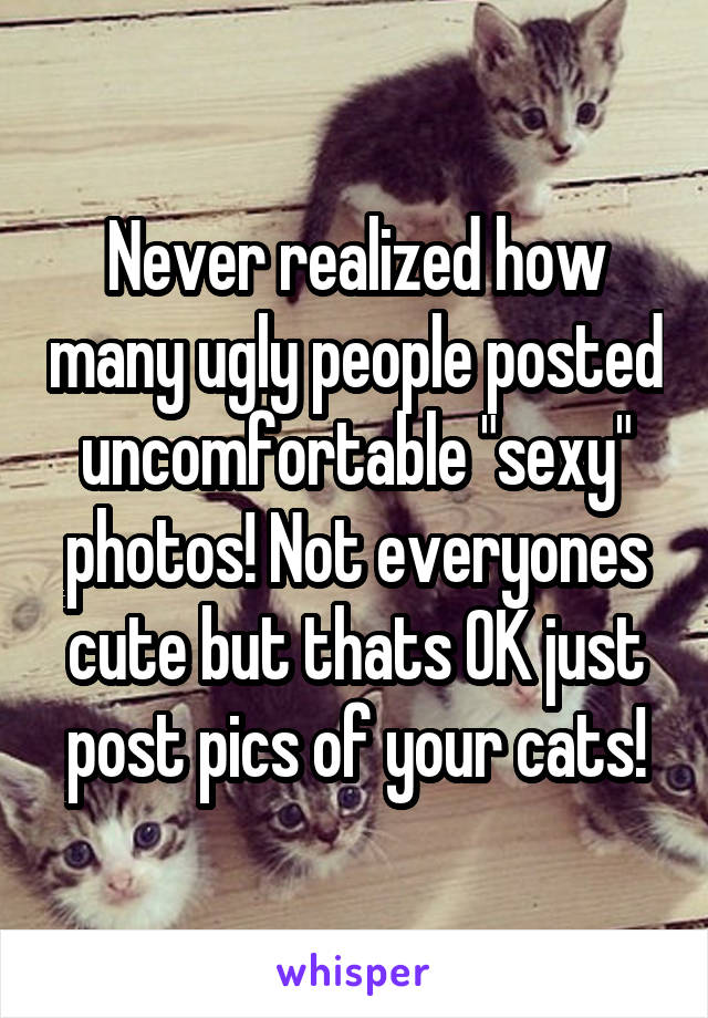 Never realized how many ugly people posted uncomfortable "sexy" photos! Not everyones cute but thats OK just post pics of your cats!