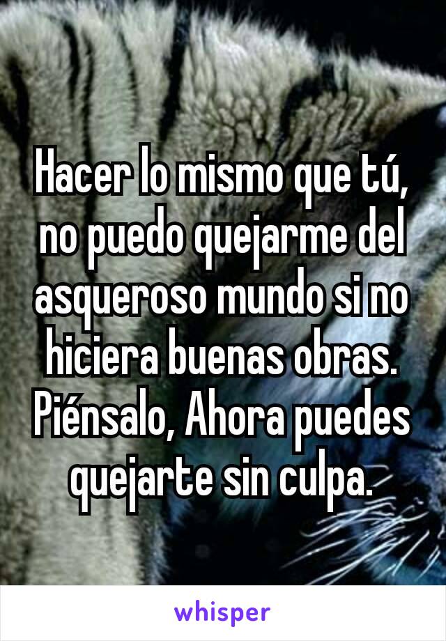 Hacer lo mismo que tú, no puedo quejarme del asqueroso mundo si no hiciera buenas obras. Piénsalo, Ahora puedes quejarte sin culpa.