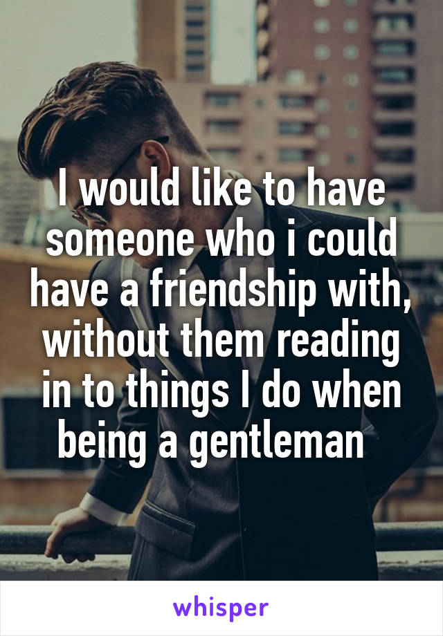 I would like to have someone who i could have a friendship with, without them reading in to things I do when being a gentleman  