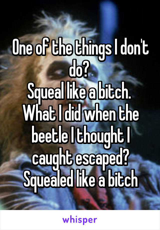 One of the things I don't do? 
Squeal like a bitch. 
What I did when the beetle I thought I caught escaped? Squealed like a bitch