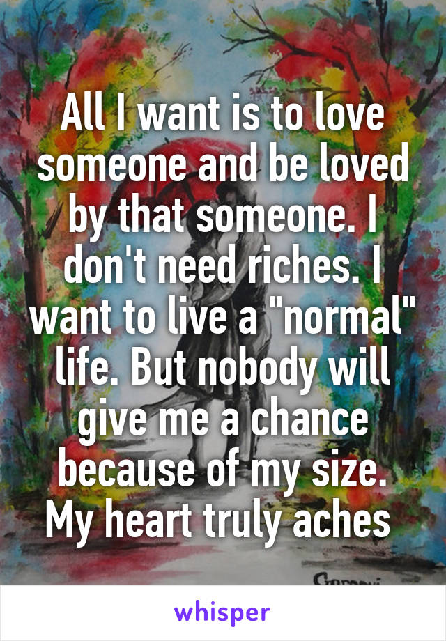 All I want is to love someone and be loved by that someone. I don't need riches. I want to live a "normal" life. But nobody will give me a chance because of my size. My heart truly aches 