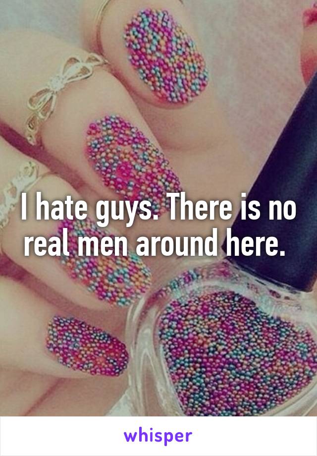 I hate guys. There is no real men around here. 