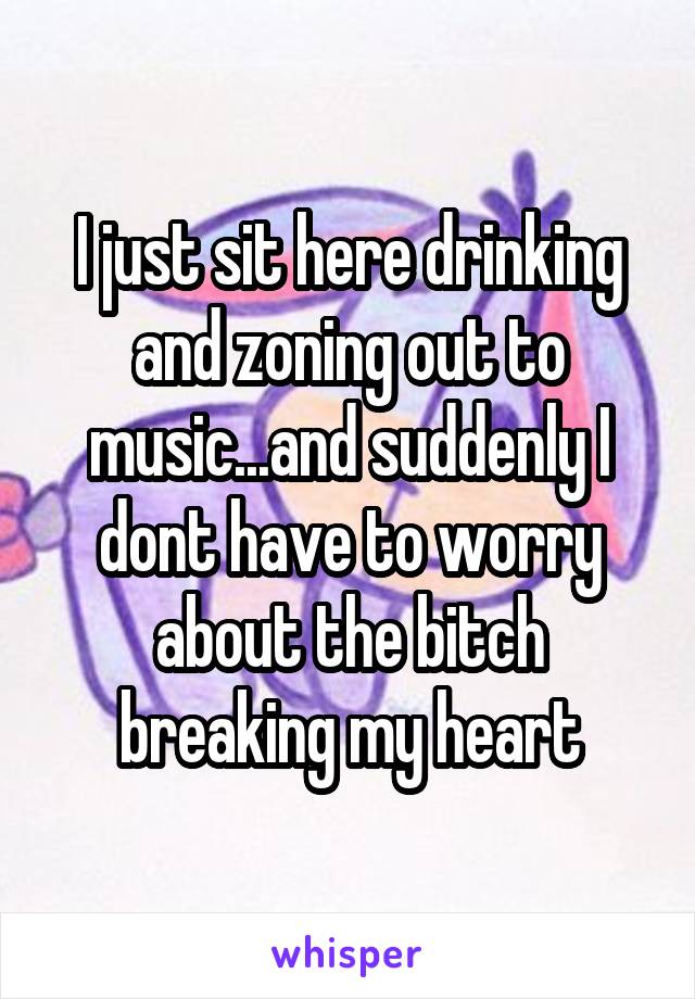 I just sit here drinking and zoning out to music...and suddenly I dont have to worry about the bitch breaking my heart