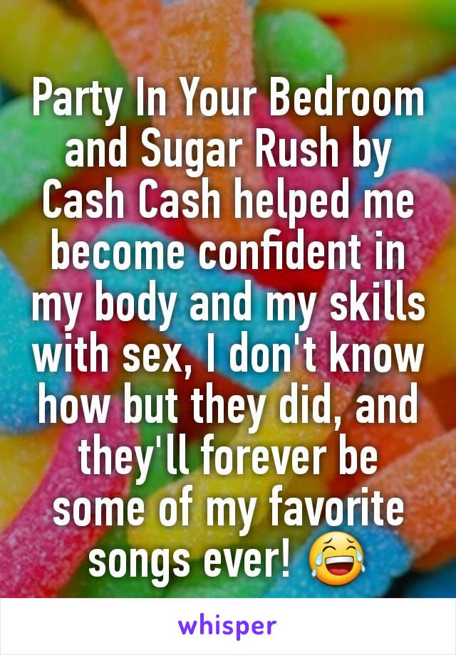 Party In Your Bedroom and Sugar Rush by Cash Cash helped me become confident in my body and my skills with sex, I don't know how but they did, and they'll forever be some of my favorite songs ever! 😂