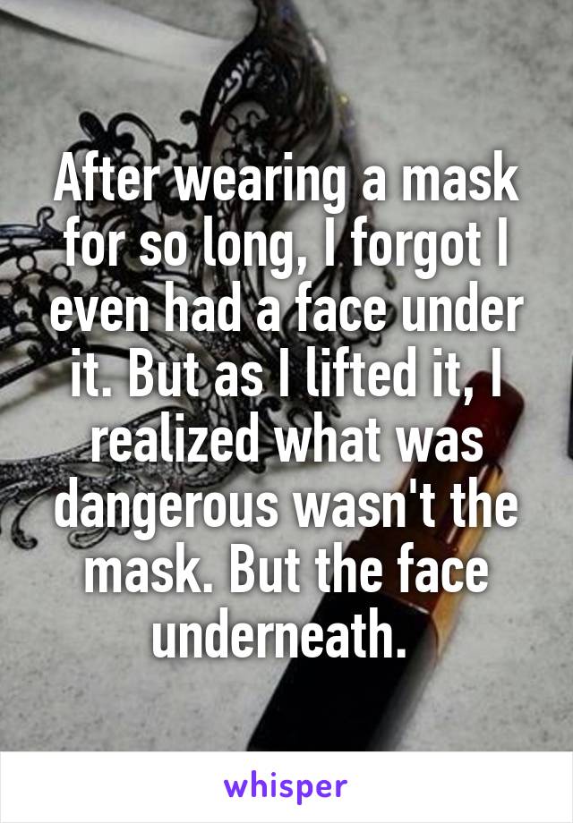 After wearing a mask for so long, I forgot I even had a face under it. But as I lifted it, I realized what was dangerous wasn't the mask. But the face underneath. 