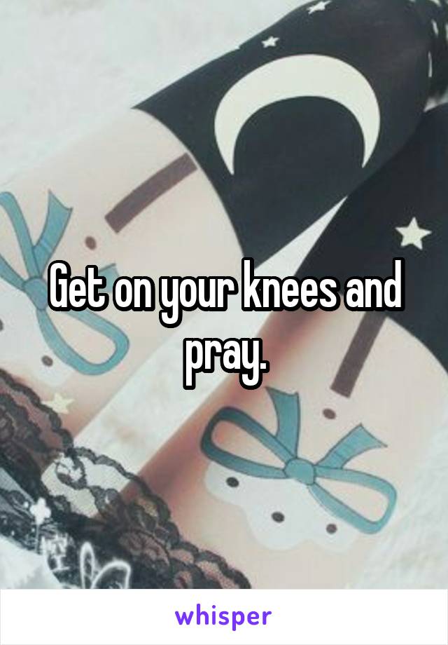 Get on your knees and pray.