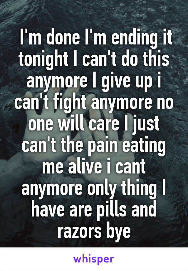  I'm done I'm ending it tonight I can't do this anymore I give up i can't fight anymore no one will care I just can't the pain eating me alive i cant anymore only thing I have are pills and razors bye