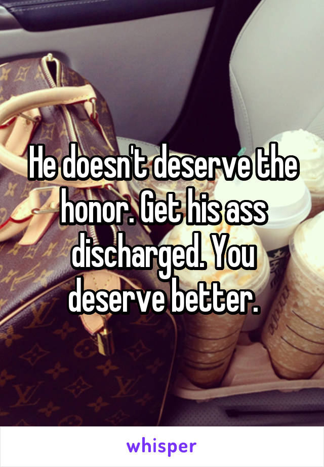 He doesn't deserve the honor. Get his ass discharged. You deserve better.