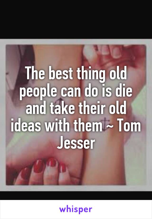 The best thing old people can do is die and take their old ideas with them ~ Tom Jesser