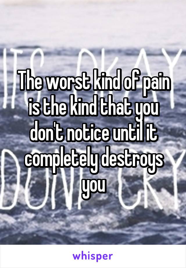 The worst kind of pain is the kind that you don't notice until it completely destroys you