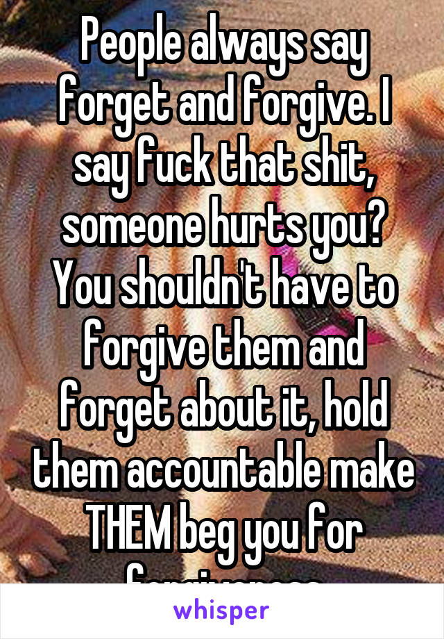 People always say forget and forgive. I say fuck that shit, someone hurts you? You shouldn't have to forgive them and forget about it, hold them accountable make THEM beg you for forgiveness