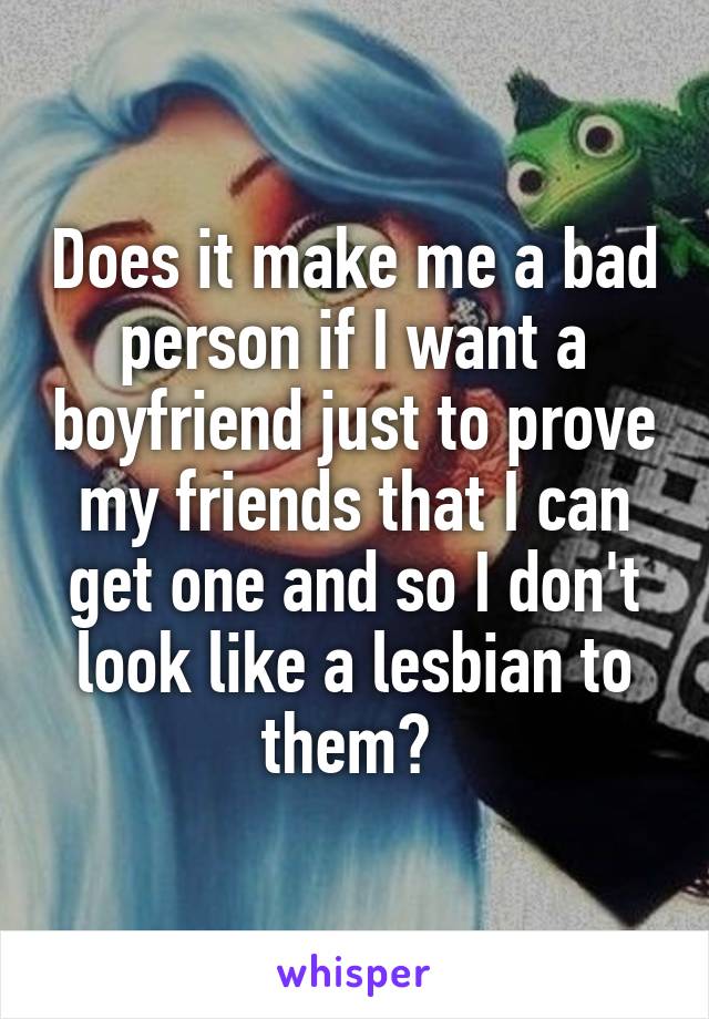 Does it make me a bad person if I want a boyfriend just to prove my friends that I can get one and so I don't look like a lesbian to them? 