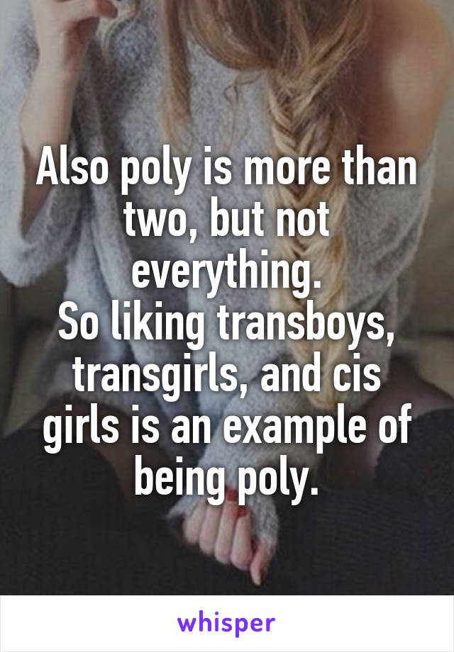 Also poly is more than two, but not everything.
So liking transboys, transgirls, and cis girls is an example of being poly.