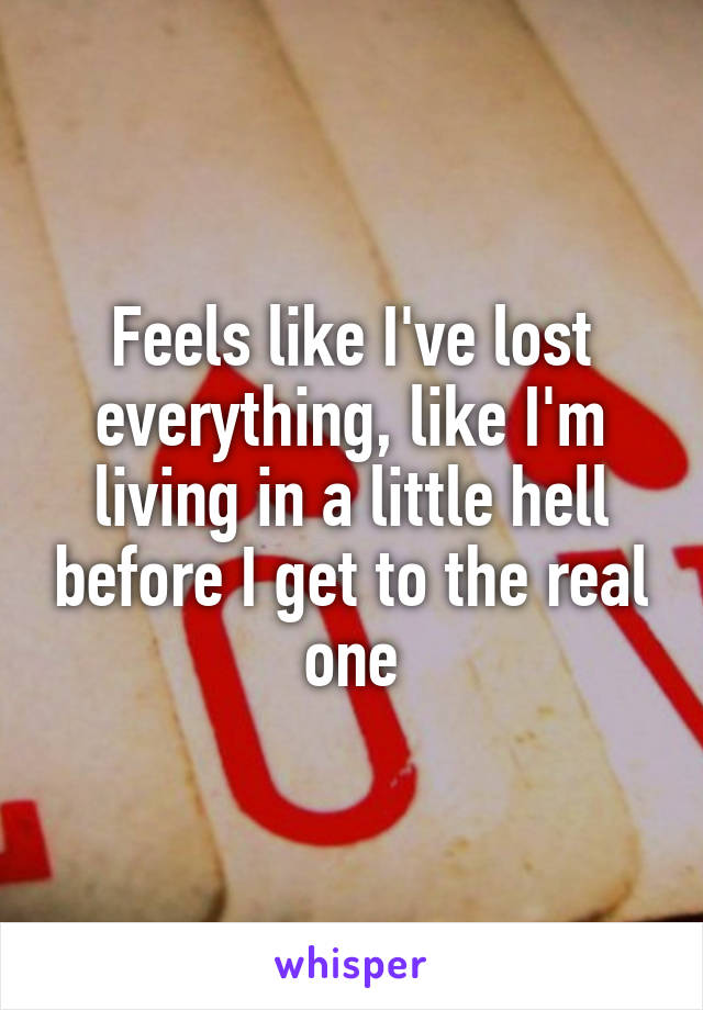 Feels like I've lost everything, like I'm living in a little hell before I get to the real one