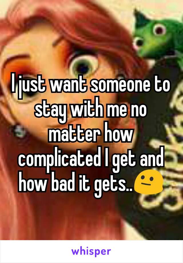 I just want someone to stay with me no matter how complicated I get and how bad it gets..😐