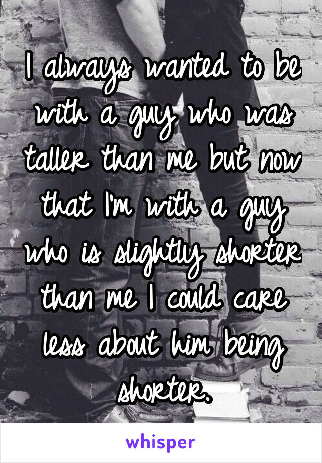 I always wanted to be with a guy who was taller than me but now that I'm with a guy who is slightly shorter than me I could care less about him being shorter.