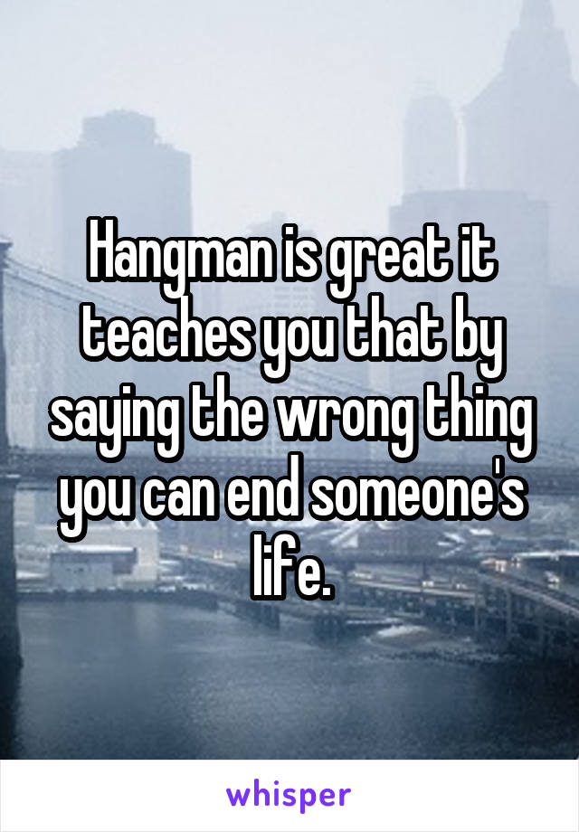 Hangman is great it teaches you that by saying the wrong thing you can end someone's life.