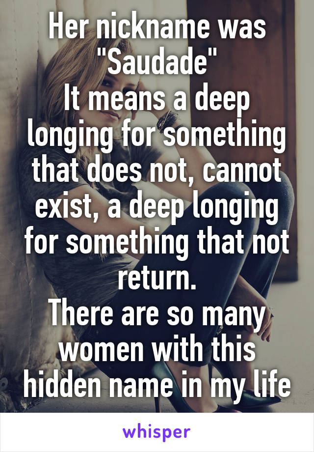 Her nickname was "Saudade"
It means a deep longing for something that does not, cannot exist, a deep longing for something that not return.
There are so many women with this hidden name in my life 