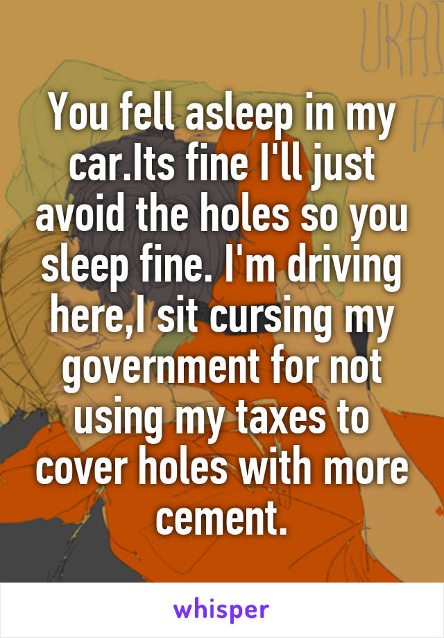 You fell asleep in my car.Its fine I'll just avoid the holes so you sleep fine. I'm driving here,I sit cursing my government for not using my taxes to cover holes with more cement.