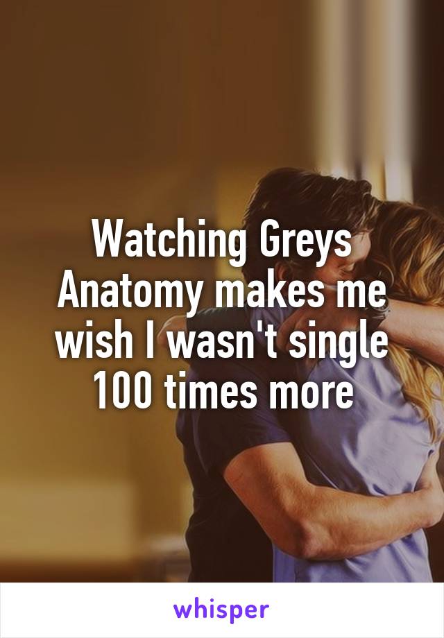 Watching Greys Anatomy makes me wish I wasn't single 100 times more