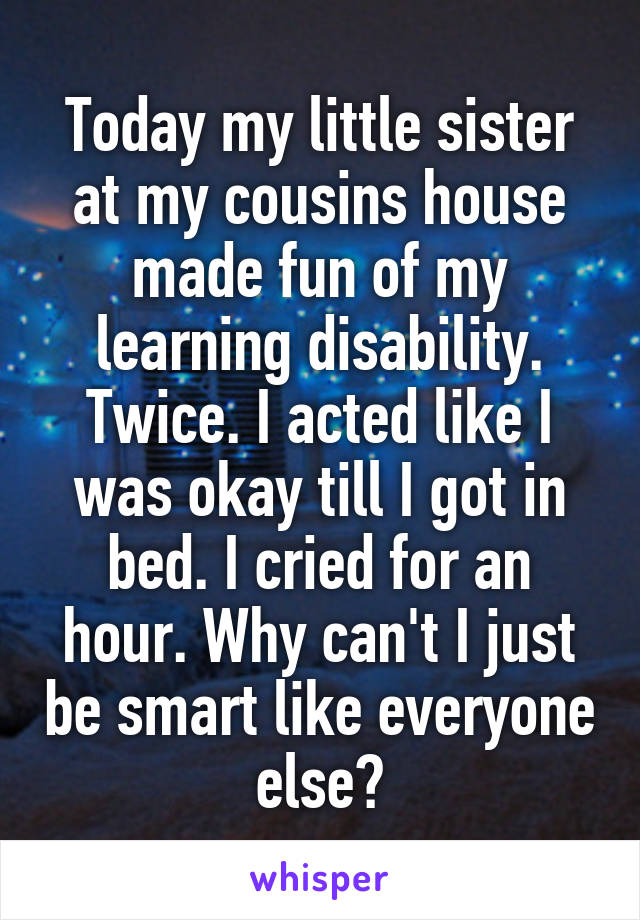 Today my little sister at my cousins house made fun of my learning disability. Twice. I acted like I was okay till I got in bed. I cried for an hour. Why can't I just be smart like everyone else?