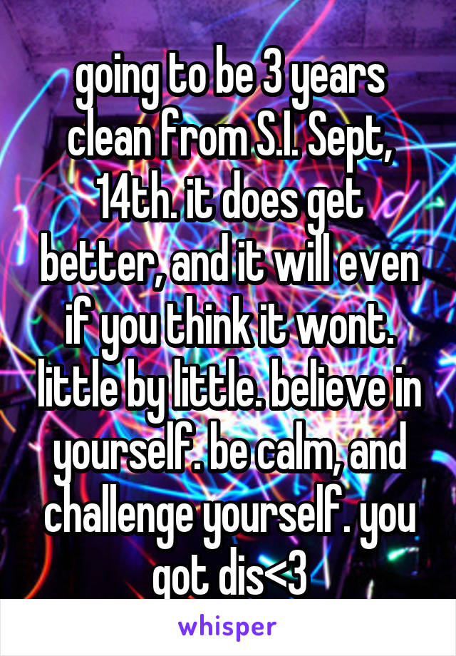 going to be 3 years clean from S.I. Sept, 14th. it does get better, and it will even if you think it wont. little by little. believe in yourself. be calm, and challenge yourself. you got dis<3