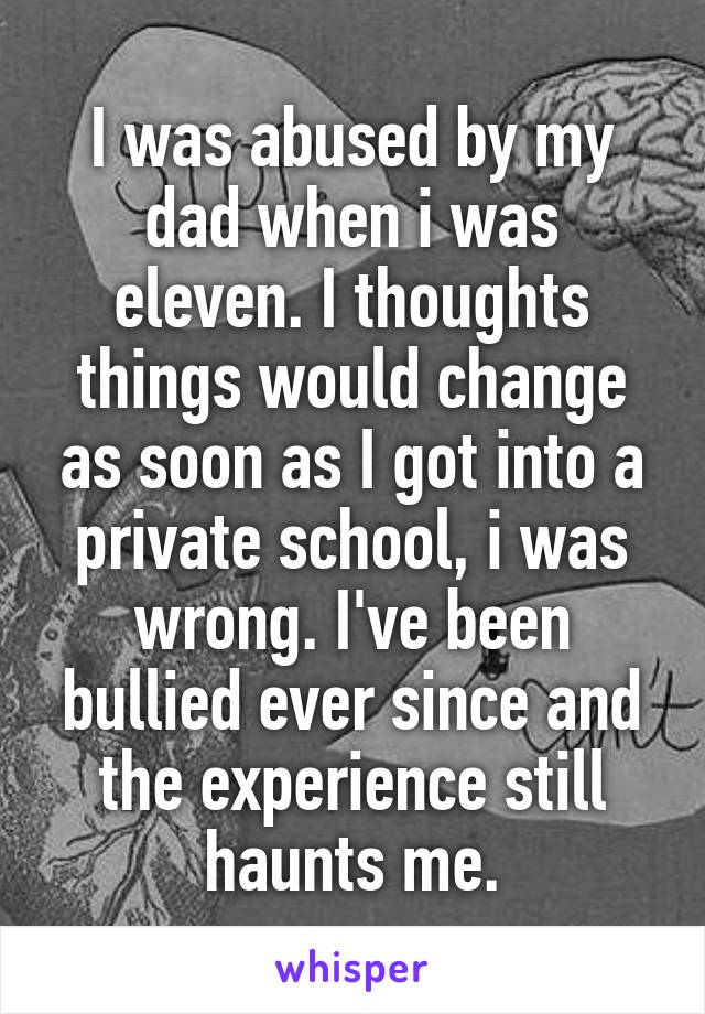 I was abused by my dad when i was eleven. I thoughts things would change as soon as I got into a private school, i was wrong. I've been bullied ever since and the experience still haunts me.