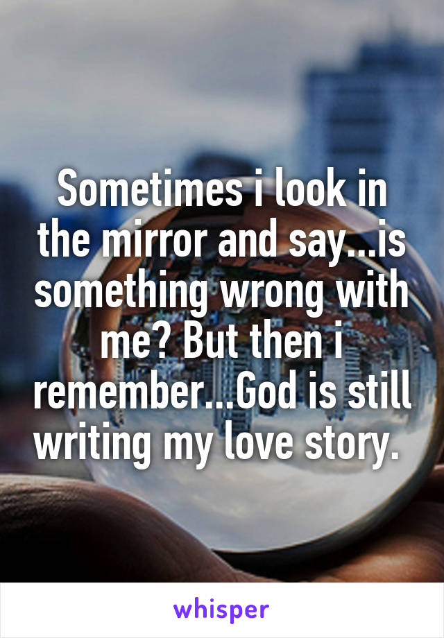 Sometimes i look in the mirror and say...is something wrong with me? But then i remember...God is still writing my love story. 