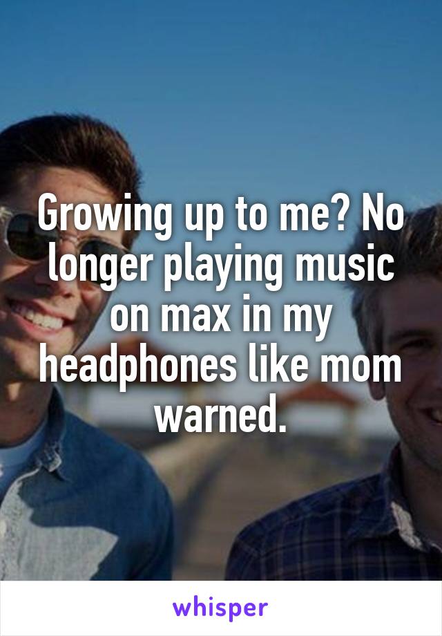 Growing up to me? No longer playing music on max in my headphones like mom warned.