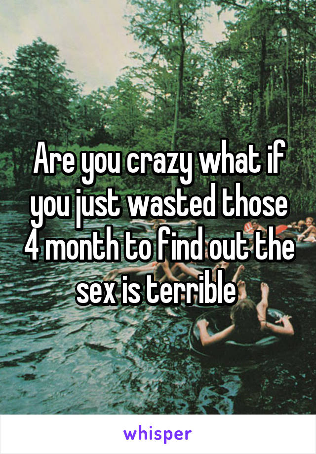 Are you crazy what if you just wasted those 4 month to find out the sex is terrible 