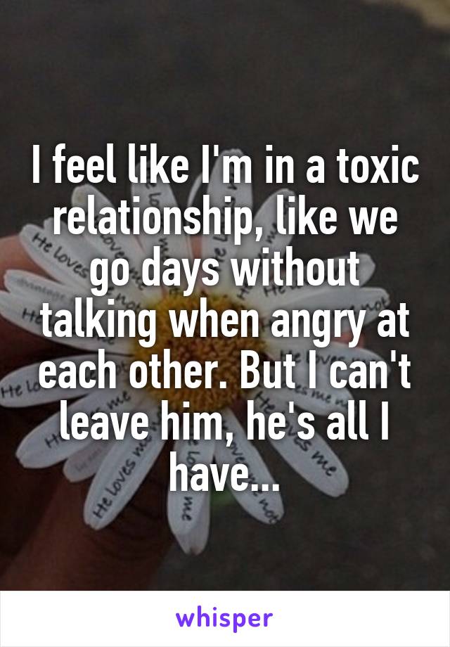 I feel like I'm in a toxic relationship, like we go days without talking when angry at each other. But I can't leave him, he's all I have...