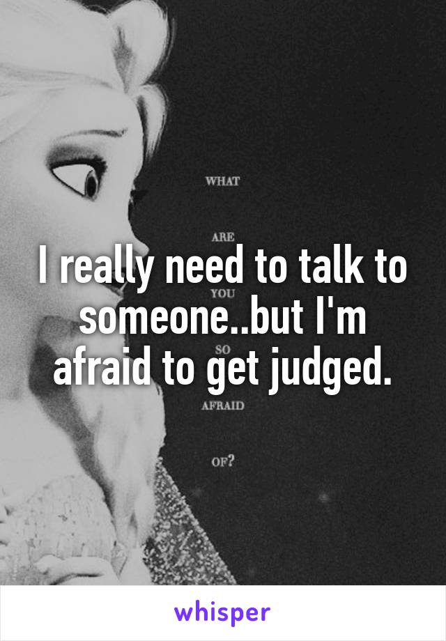 I really need to talk to someone..but I'm afraid to get judged.