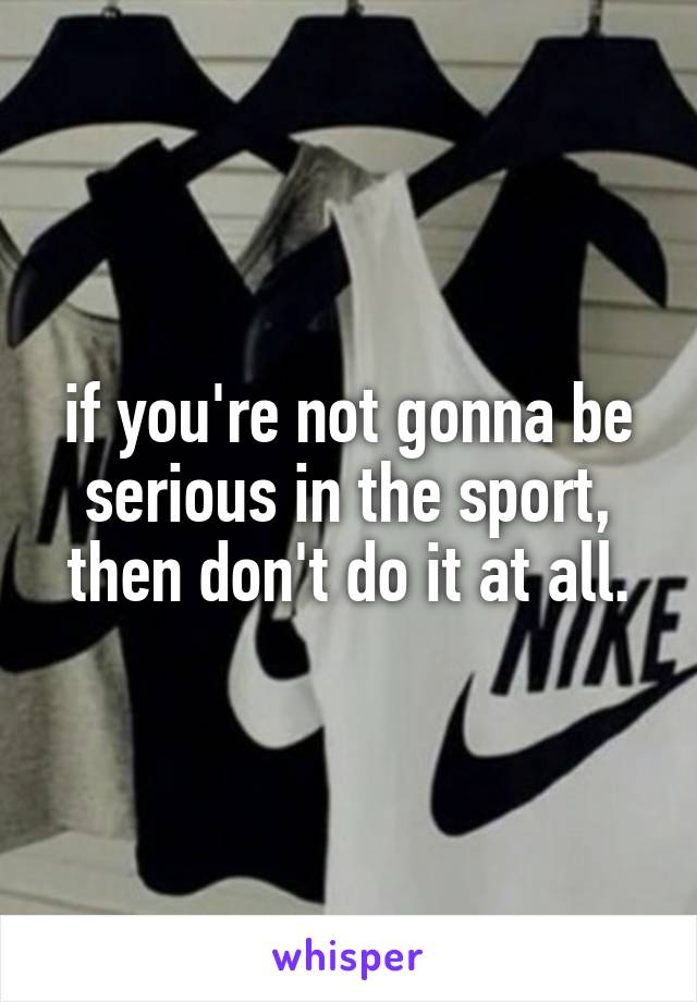 if you're not gonna be serious in the sport, then don't do it at all.