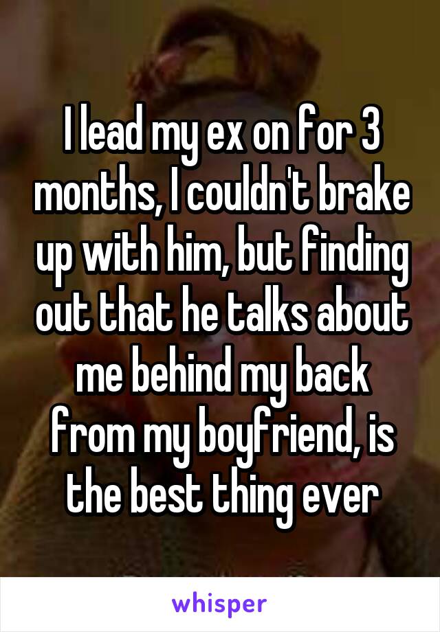 I lead my ex on for 3 months, I couldn't brake up with him, but finding out that he talks about me behind my back from my boyfriend, is the best thing ever