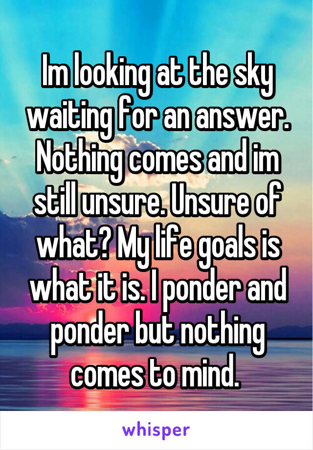 Im looking at the sky waiting for an answer. Nothing comes and im still unsure. Unsure of what? My life goals is what it is. I ponder and ponder but nothing comes to mind. 