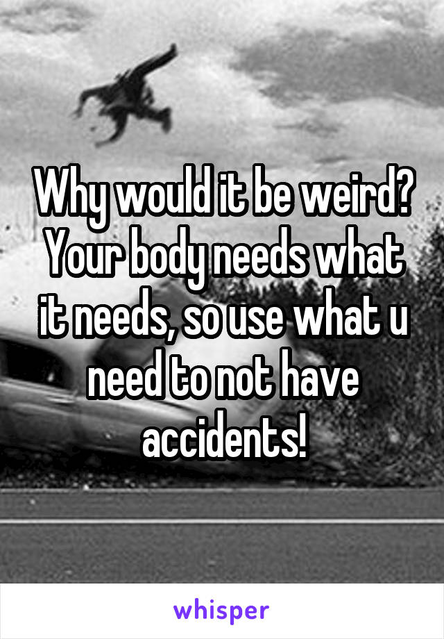 Why would it be weird? Your body needs what it needs, so use what u need to not have accidents!