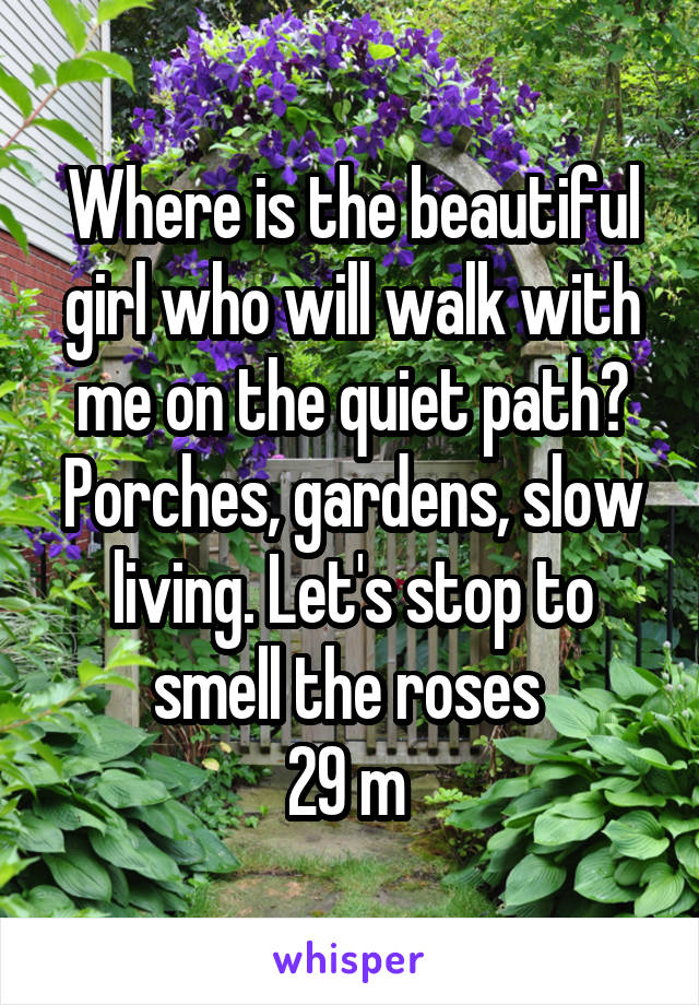 Where is the beautiful girl who will walk with me on the quiet path? Porches, gardens, slow living. Let's stop to smell the roses 
29 m 