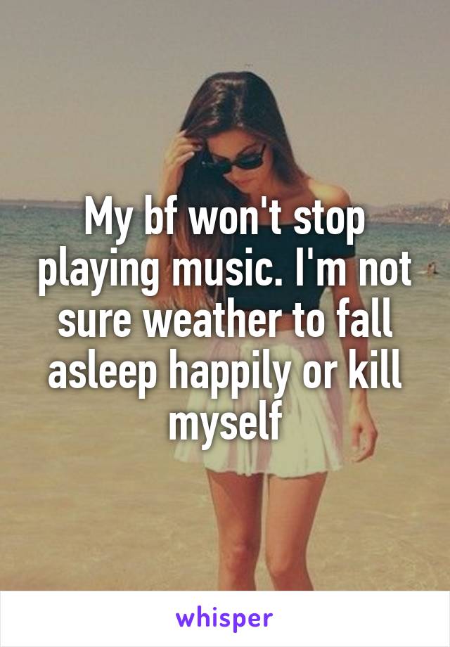 My bf won't stop playing music. I'm not sure weather to fall asleep happily or kill myself