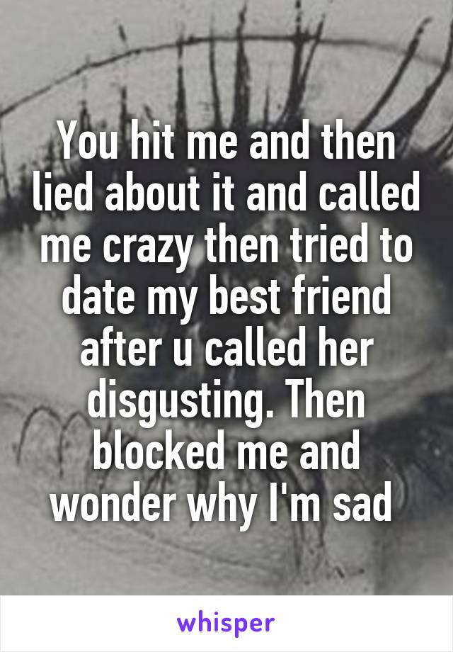 You hit me and then lied about it and called me crazy then tried to date my best friend after u called her disgusting. Then blocked me and wonder why I'm sad 