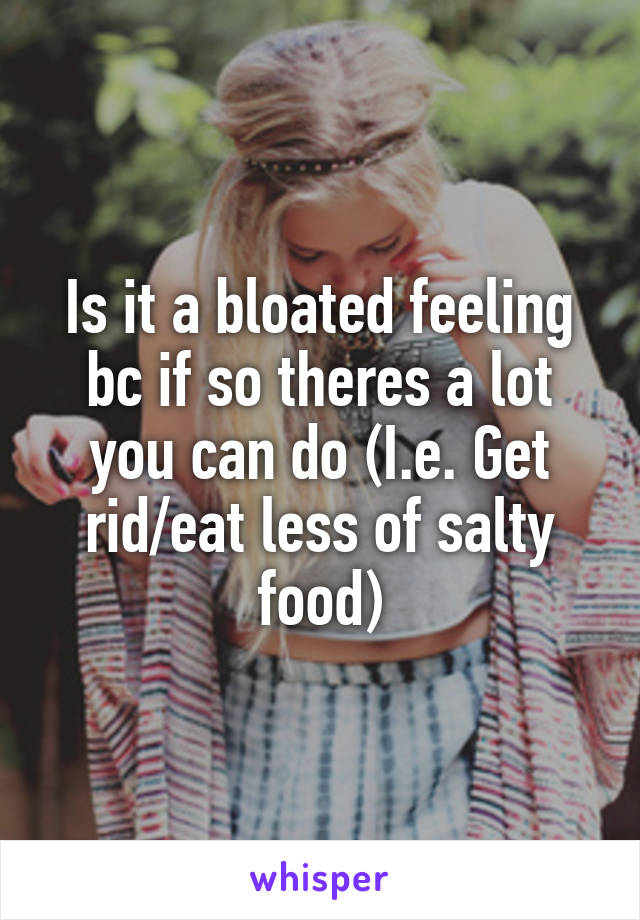 Is it a bloated feeling bc if so theres a lot you can do (I.e. Get rid/eat less of salty food)