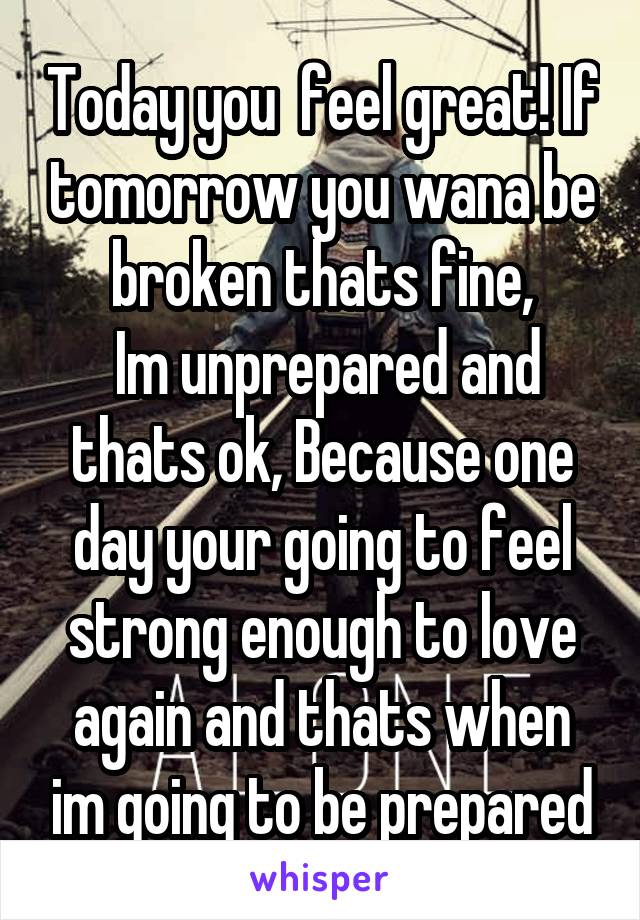 Today you  feel great! If tomorrow you wana be broken thats fine,
 Im unprepared and thats ok, Because one day your going to feel strong enough to love again and thats when im going to be prepared