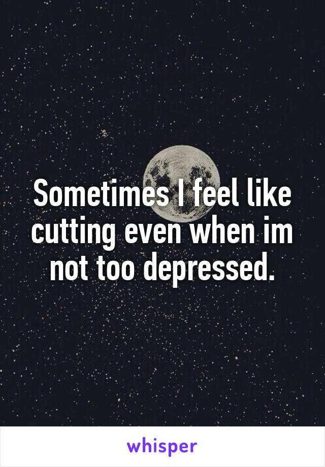 Sometimes I feel like cutting even when im not too depressed.