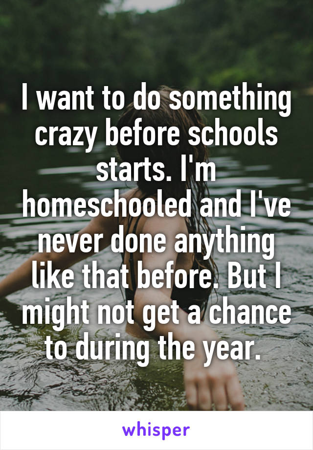 I want to do something crazy before schools starts. I'm homeschooled and I've never done anything like that before. But I might not get a chance to during the year. 