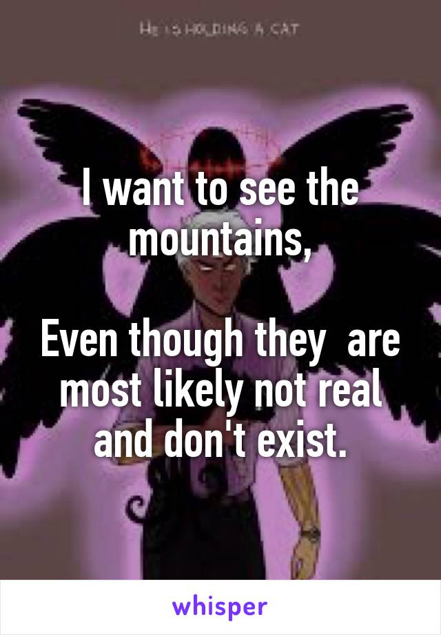 I want to see the mountains,

Even though they  are most likely not real and don't exist.