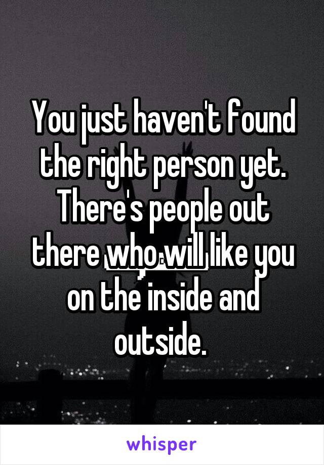 You just haven't found the right person yet. There's people out there who will like you on the inside and outside. 