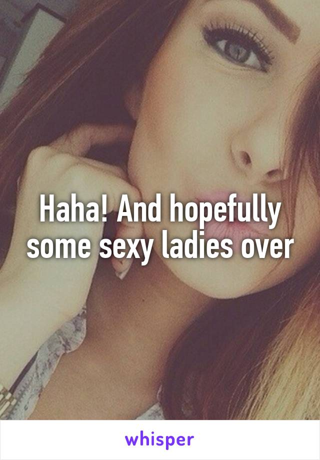 Haha! And hopefully some sexy ladies over