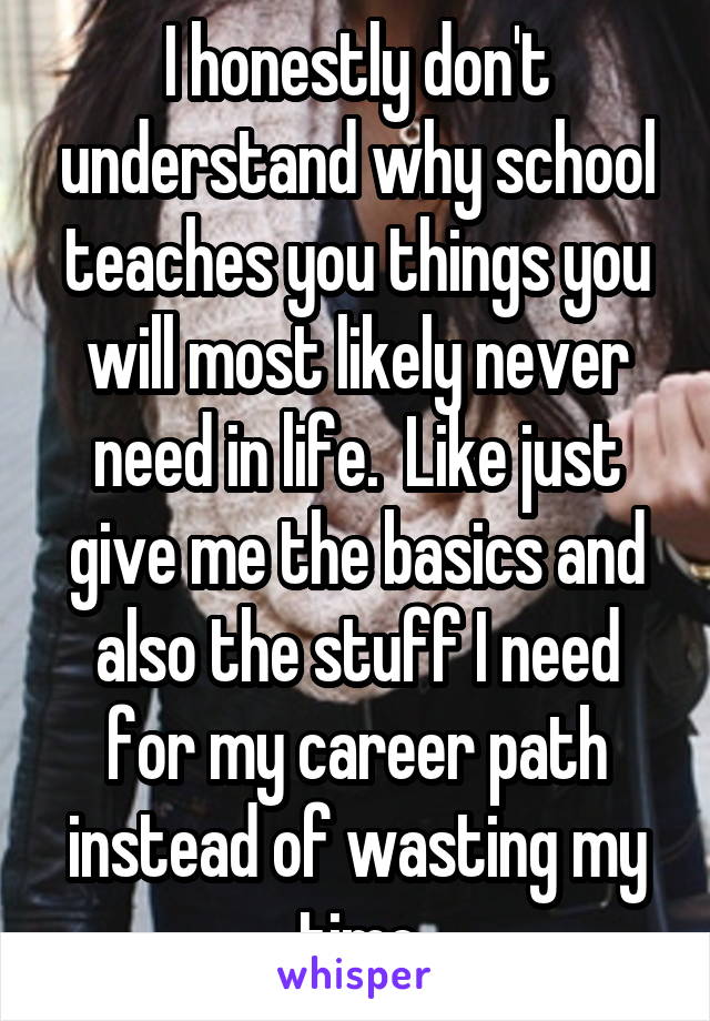 I honestly don't understand why school teaches you things you will most likely never need in life.  Like just give me the basics and also the stuff I need for my career path instead of wasting my time