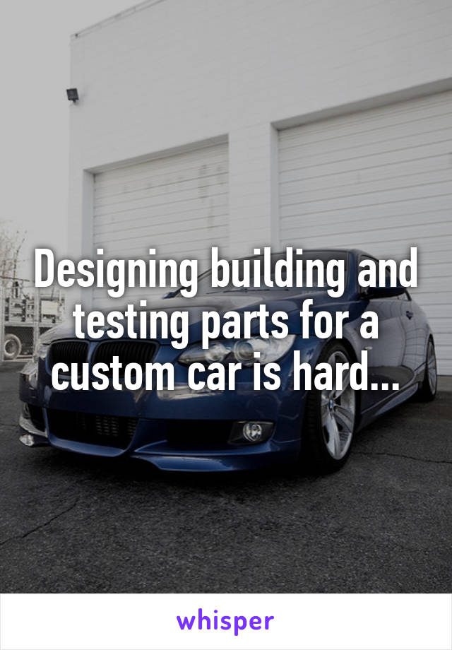 Designing building and testing parts for a custom car is hard...